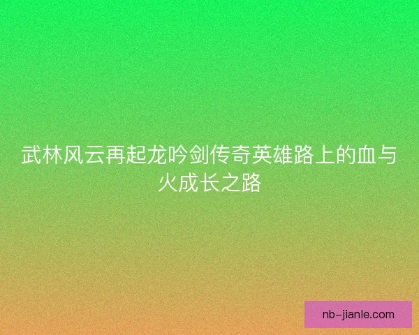 武林风云再起龙吟剑传奇英雄路上的血与火成长之路
