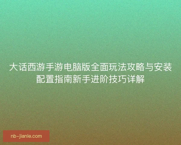 大话西游手游电脑版全面玩法攻略与安装配置指南新手进阶技巧详解 大话西游手游电脑版全面玩法攻略与安装配置指南新手进阶技巧详解