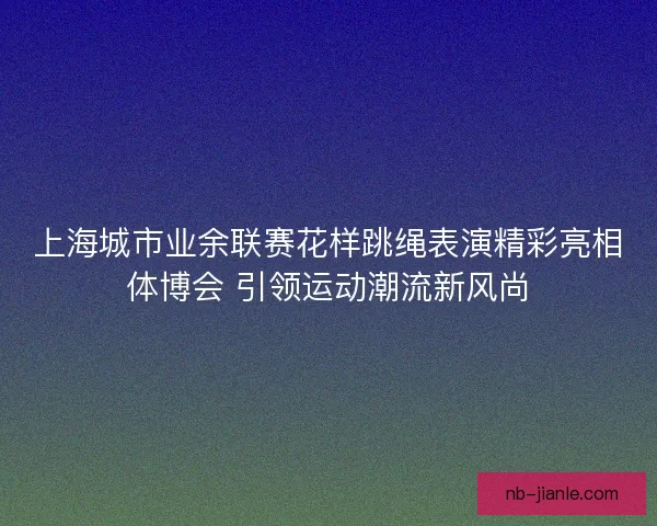 上海城市业余联赛花样跳绳表演精彩亮相体博会 引领运动潮流新风尚 上海城市业余联赛花样跳绳表演精彩亮相体博会 引领运动潮流新风尚