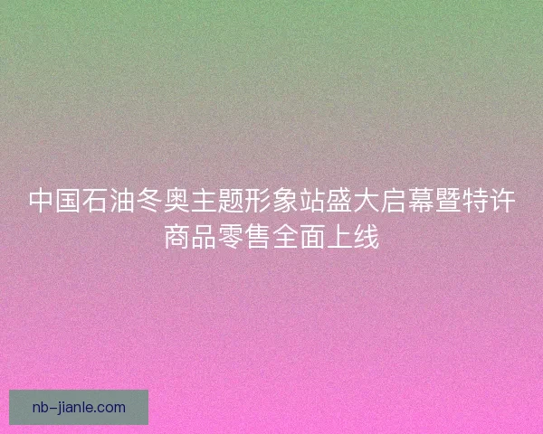 中国石油冬奥主题形象站盛大启幕暨特许商品零售全面上线