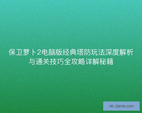 保卫萝卜2电脑版经典塔防玩法深度解析与通关技巧全攻略详解秘籍