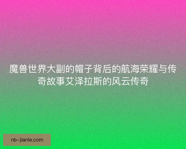 魔兽世界大副的帽子背后的航海荣耀与传奇故事艾泽拉斯的风云传奇