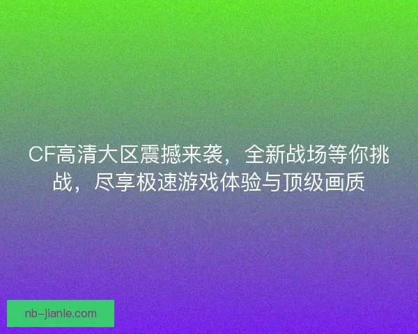 CF高清大区震撼来袭，全新战场等你挑战，尽享极速游戏体验与顶级画质