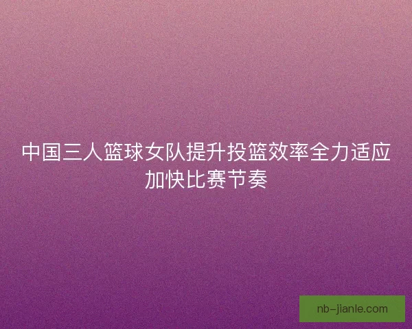 中国三人篮球女队提升投篮效率全力适应加快比赛节奏