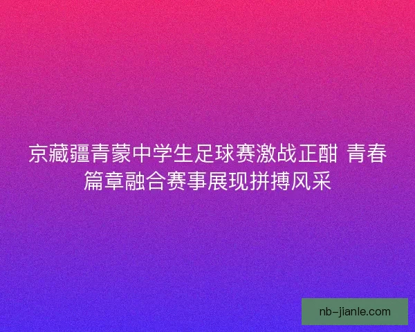 京藏疆青蒙中学生足球赛激战正酣 青春篇章融合赛事展现拼搏风采 京藏疆青蒙中学生足球赛激战正酣 青春篇章融合赛事展现拼搏风采