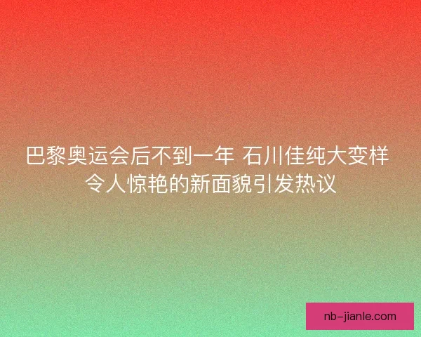 巴黎奥运会后不到一年 石川佳纯大变样 令人惊艳的新面貌引发热议