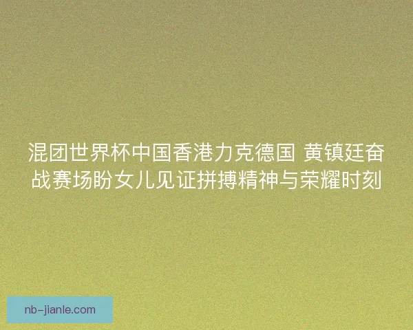 混团世界杯中国香港力克德国 黄镇廷奋战赛场盼女儿见证拼搏精神与荣耀时刻