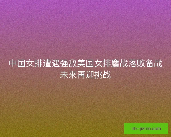 中国女排遭遇强敌美国女排鏖战落败备战未来再迎挑战 中国女排遭遇强敌美国女排鏖战落败备战未来再迎挑战
