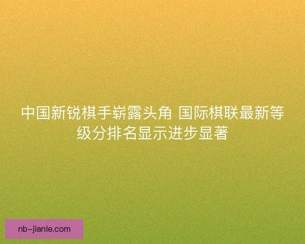 中国新锐棋手崭露头角 国际棋联最新等级分排名显示进步显著