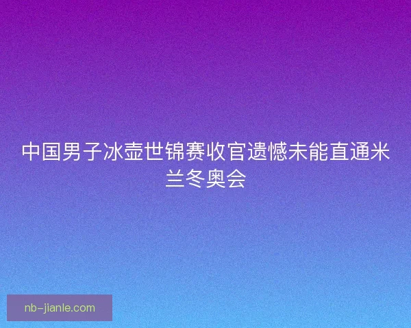 中国男子冰壶世锦赛收官遗憾未能直通米兰冬奥会 中国男子冰壶世锦赛收官遗憾未能直通米兰冬奥会