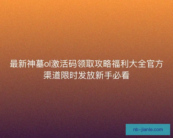 最新神墓ol激活码领取攻略福利大全官方渠道限时发放新手必看 最新神墓ol激活码领取攻略福利大全官方渠道限时发放新手必看