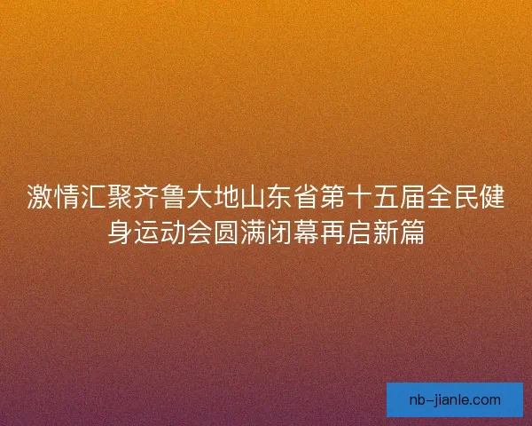 激情汇聚齐鲁大地山东省第十五届全民健身运动会圆满闭幕再启新篇