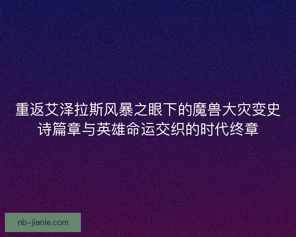 重返艾泽拉斯风暴之眼下的魔兽大灾变史诗篇章与英雄命运交织的时代终章