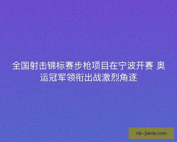 全国射击锦标赛步枪项目在宁波开赛 奥运冠军领衔出战激烈角逐 全国射击锦标赛步枪项目在宁波开赛 奥运冠军领衔出战激烈角逐
